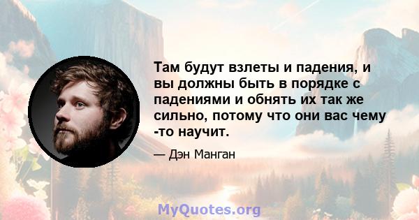 Там будут взлеты и падения, и вы должны быть в порядке с падениями и обнять их так же сильно, потому что они вас чему -то научит.