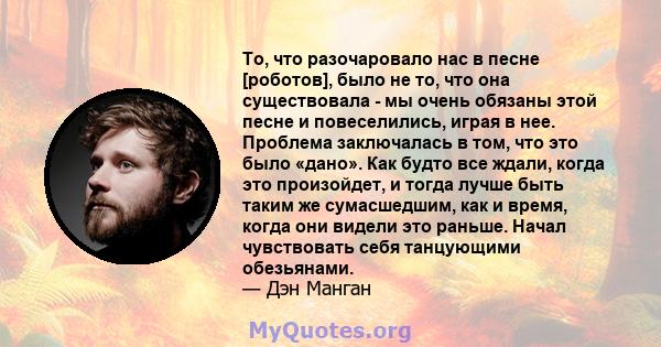 То, что разочаровало нас в песне [роботов], было не то, что она существовала - мы очень обязаны этой песне и повеселились, играя в нее. Проблема заключалась в том, что это было «дано». Как будто все ждали, когда это