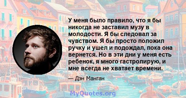 У меня было правило, что я бы никогда не заставил музу в молодости. Я бы следовал за чувством. Я бы просто положил ручку и ушел и подождал, пока она вернется. Но в эти дни у меня есть ребенок, я много гастролирую, и мне 