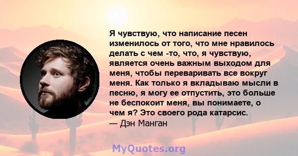 Я чувствую, что написание песен изменилось от того, что мне нравилось делать с чем -то, что, я чувствую, является очень важным выходом для меня, чтобы переваривать все вокруг меня. Как только я вкладываю мысли в песню,