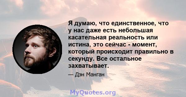 Я думаю, что единственное, что у нас даже есть небольшая касательная реальность или истина, это сейчас - момент, который происходит правильно в секунду. Все остальное захватывает.