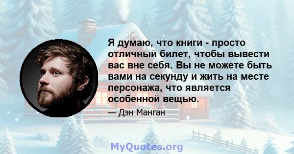 Я думаю, что книги - просто отличный билет, чтобы вывести вас вне себя. Вы не можете быть вами на секунду и жить на месте персонажа, что является особенной вещью.