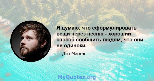 Я думаю, что сформулировать вещи через песню - хороший способ сообщить людям, что они не одиноки.