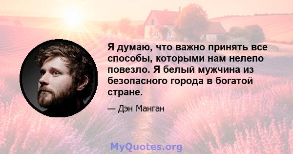 Я думаю, что важно принять все способы, которыми нам нелепо повезло. Я белый мужчина из безопасного города в богатой стране.