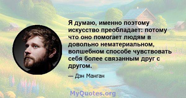 Я думаю, именно поэтому искусство преобладает: потому что оно помогает людям в довольно нематериальном, волшебном способе чувствовать себя более связанным друг с другом.