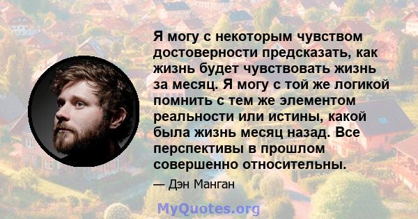 Я могу с некоторым чувством достоверности предсказать, как жизнь будет чувствовать жизнь за месяц. Я могу с той же логикой помнить с тем же элементом реальности или истины, какой была жизнь месяц назад. Все перспективы