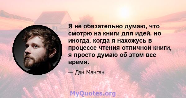 Я не обязательно думаю, что смотрю на книги для идей, но иногда, когда я нахожусь в процессе чтения отличной книги, я просто думаю об этом все время.