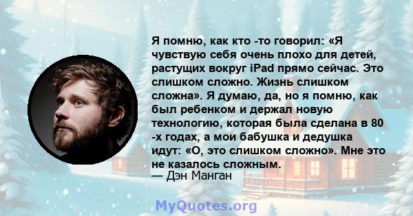 Я помню, как кто -то говорил: «Я чувствую себя очень плохо для детей, растущих вокруг iPad прямо сейчас. Это слишком сложно. Жизнь слишком сложна». Я думаю, да, но я помню, как был ребенком и держал новую технологию,