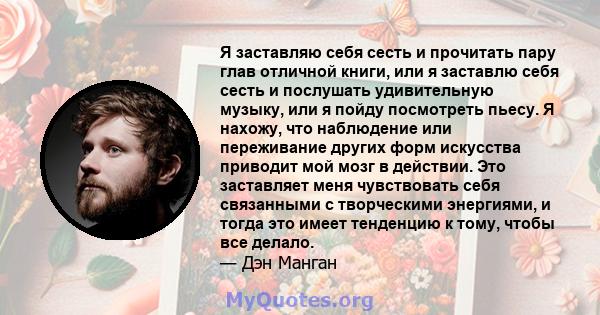 Я заставляю себя сесть и прочитать пару глав отличной книги, или я заставлю себя сесть и послушать удивительную музыку, или я пойду посмотреть пьесу. Я нахожу, что наблюдение или переживание других форм искусства