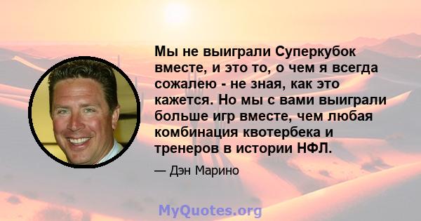 Мы не выиграли Суперкубок вместе, и это то, о чем я всегда сожалею - не зная, как это кажется. Но мы с вами выиграли больше игр вместе, чем любая комбинация квотербека и тренеров в истории НФЛ.