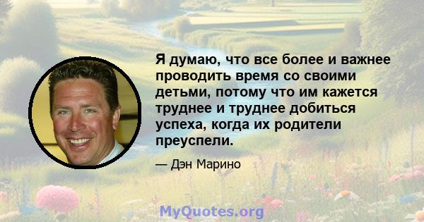 Я думаю, что все более и важнее проводить время со своими детьми, потому что им кажется труднее и труднее добиться успеха, когда их родители преуспели.