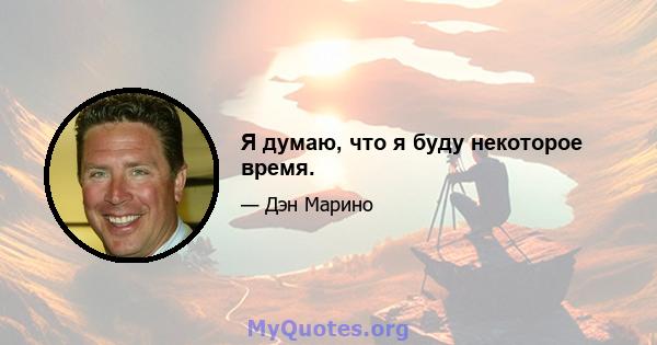 Я думаю, что я буду некоторое время.