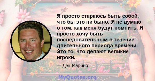 Я просто стараюсь быть собой, что бы это ни было. Я не думаю о том, как меня будут помнить. Я просто хочу быть последовательным в течение длительного периода времени. Это то, что делают великие игроки.