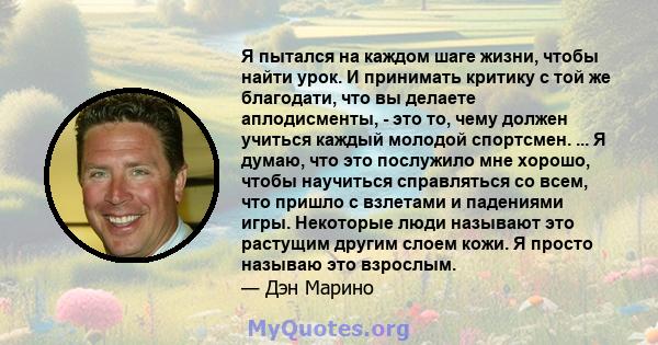 Я пытался на каждом шаге жизни, чтобы найти урок. И принимать критику с той же благодати, что вы делаете аплодисменты, - это то, чему должен учиться каждый молодой спортсмен. ... Я думаю, что это послужило мне хорошо,