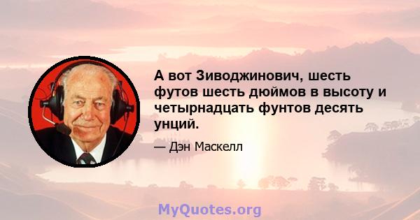 А вот Зиводжинович, шесть футов шесть дюймов в высоту и четырнадцать фунтов десять унций.