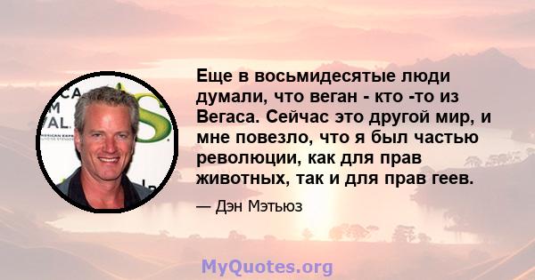 Еще в восьмидесятые люди думали, что веган - кто -то из Вегаса. Сейчас это другой мир, и мне повезло, что я был частью революции, как для прав животных, так и для прав геев.