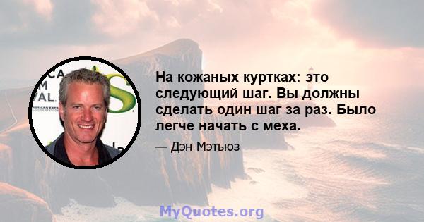 На кожаных куртках: это следующий шаг. Вы должны сделать один шаг за раз. Было легче начать с меха.