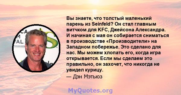 Вы знаете, что толстый маленький парень из Seinfeld? Он стал главным витчком для KFC, Джейсона Александра. И начиная с мая он собирается сниматься в производстве «Производители» на Западном побережье. Это сделано для