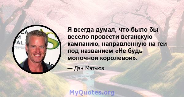 Я всегда думал, что было бы весело провести веганскую кампанию, направленную на геи под названием «Не будь молочной королевой».