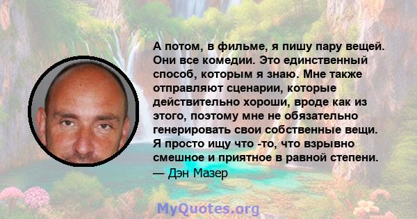 А потом, в фильме, я пишу пару вещей. Они все комедии. Это единственный способ, которым я знаю. Мне также отправляют сценарии, которые действительно хороши, вроде как из этого, поэтому мне не обязательно генерировать