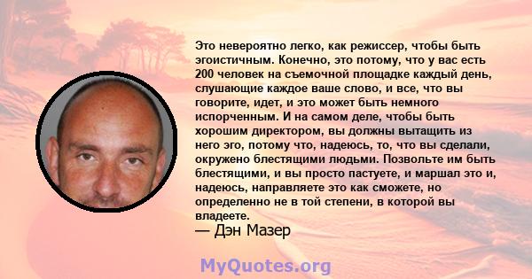 Это невероятно легко, как режиссер, чтобы быть эгоистичным. Конечно, это потому, что у вас есть 200 человек на съемочной площадке каждый день, слушающие каждое ваше слово, и все, что вы говорите, идет, и это может быть