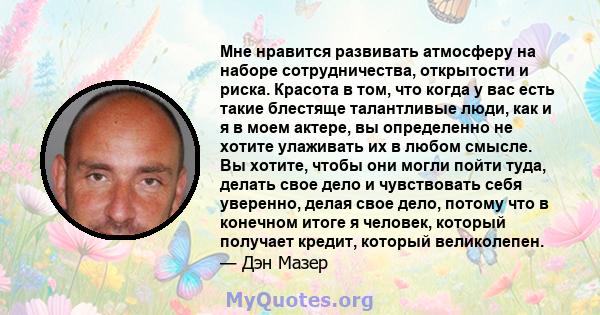 Мне нравится развивать атмосферу на наборе сотрудничества, открытости и риска. Красота в том, что когда у вас есть такие блестяще талантливые люди, как и я в моем актере, вы определенно не хотите улаживать их в любом