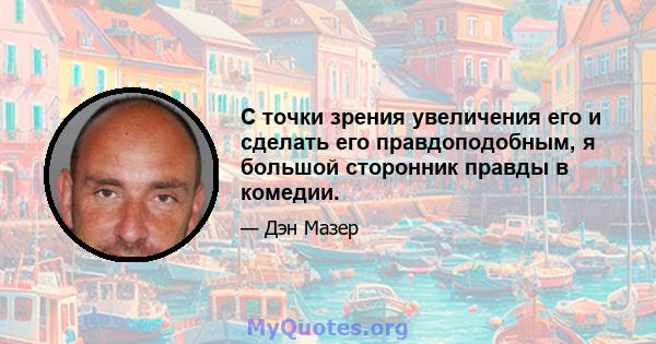 С точки зрения увеличения его и сделать его правдоподобным, я большой сторонник правды в комедии.