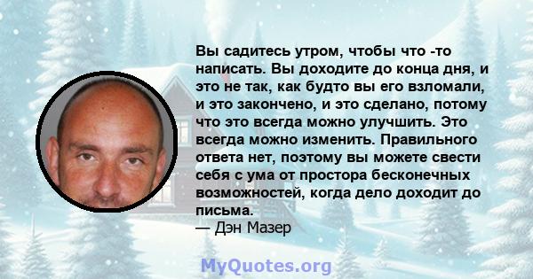 Вы садитесь утром, чтобы что -то написать. Вы доходите до конца дня, и это не так, как будто вы его взломали, и это закончено, и это сделано, потому что это всегда можно улучшить. Это всегда можно изменить. Правильного