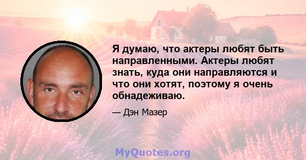 Я думаю, что актеры любят быть направленными. Актеры любят знать, куда они направляются и что они хотят, поэтому я очень обнадеживаю.