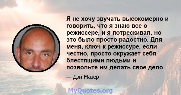 Я не хочу звучать высокомерно и говорить, что я знаю все о режиссере, и я потрескивал, но это было просто радостно. Для меня, ключ к режиссуре, если честно, просто окружает себя блестящими людьми и позвольте им делать