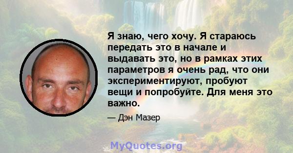 Я знаю, чего хочу. Я стараюсь передать это в начале и выдавать это, но в рамках этих параметров я очень рад, что они экспериментируют, пробуют вещи и попробуйте. Для меня это важно.