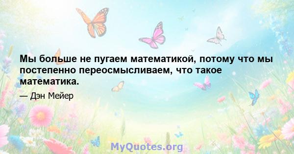 Мы больше не пугаем математикой, потому что мы постепенно переосмысливаем, что такое математика.