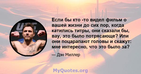 Если бы кто -то видел фильм о вашей жизни до сих пор, когда катились титры, они сказали бы, вау, это было потрясающе? Или они поцарапают головы и скажут: мне интересно, что это было за?