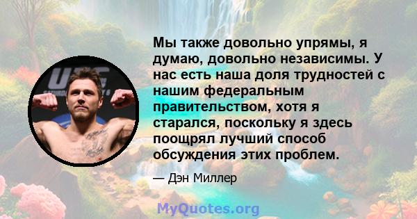 Мы также довольно упрямы, я думаю, довольно независимы. У нас есть наша доля трудностей с нашим федеральным правительством, хотя я старался, поскольку я здесь поощрял лучший способ обсуждения этих проблем.