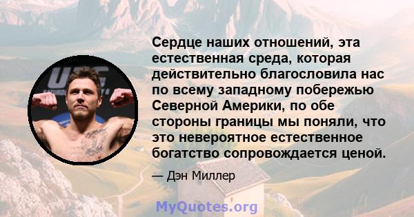 Сердце наших отношений, эта естественная среда, которая действительно благословила нас по всему западному побережью Северной Америки, по обе стороны границы мы поняли, что это невероятное естественное богатство