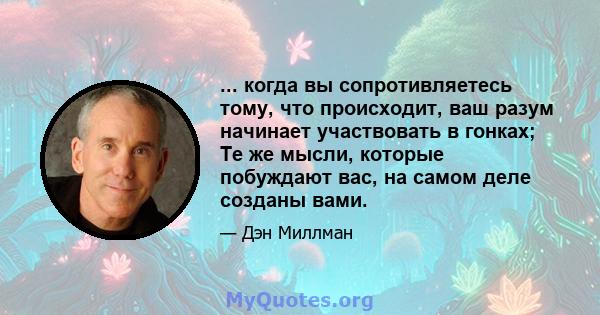 ... когда вы сопротивляетесь тому, что происходит, ваш разум начинает участвовать в гонках; Те же мысли, которые побуждают вас, на самом деле созданы вами.