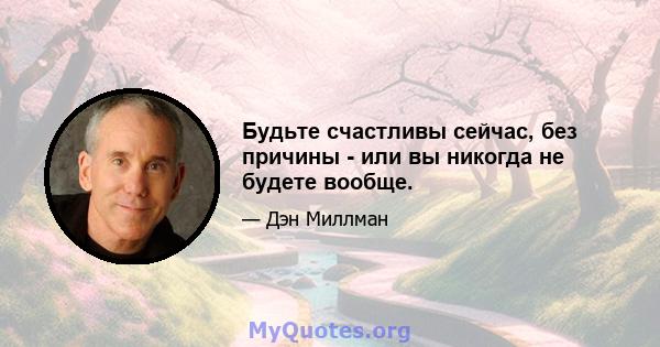 Будьте счастливы сейчас, без причины - или вы никогда не будете вообще.