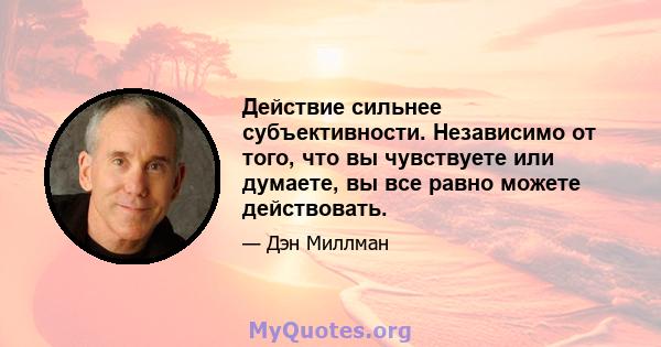 Действие сильнее субъективности. Независимо от того, что вы чувствуете или думаете, вы все равно можете действовать.