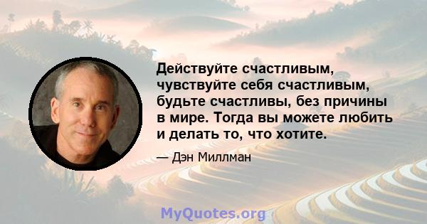 Действуйте счастливым, чувствуйте себя счастливым, будьте счастливы, без причины в мире. Тогда вы можете любить и делать то, что хотите.