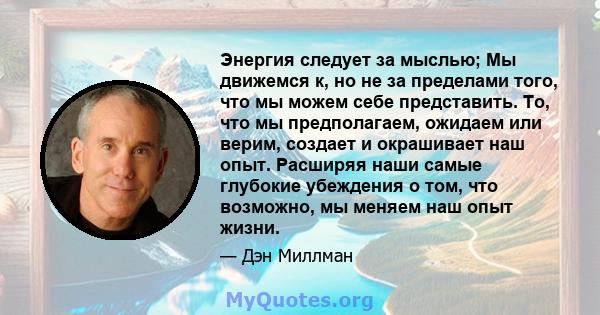 Энергия следует за мыслью; Мы движемся к, но не за пределами того, что мы можем себе представить. То, что мы предполагаем, ожидаем или верим, создает и окрашивает наш опыт. Расширяя наши самые глубокие убеждения о том,