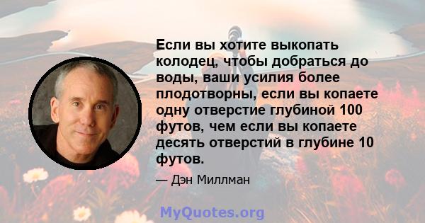 Если вы хотите выкопать колодец, чтобы добраться до воды, ваши усилия более плодотворны, если вы копаете одну отверстие глубиной 100 футов, чем если вы копаете десять отверстий в глубине 10 футов.