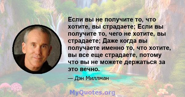 Если вы не получите то, что хотите, вы страдаете; Если вы получите то, чего не хотите, вы страдаете; Даже когда вы получаете именно то, что хотите, вы все еще страдаете, потому что вы не можете держаться за это вечно.