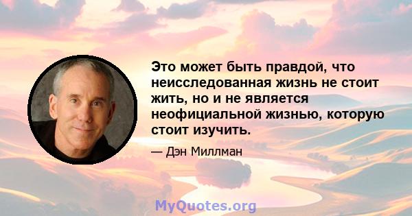 Это может быть правдой, что неисследованная жизнь не стоит жить, но и не является неофициальной жизнью, которую стоит изучить.