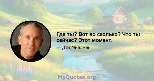 Где ты? Вот во сколько? Что ты сейчас? Этот момент.