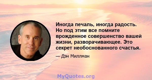 Иногда печаль, иногда радость. Но под этим все помните врожденное совершенство вашей жизни, разворачивающее. Это секрет необоснованного счастья.