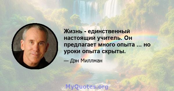 Жизнь - единственный настоящий учитель. Он предлагает много опыта ... но уроки опыта скрыты.