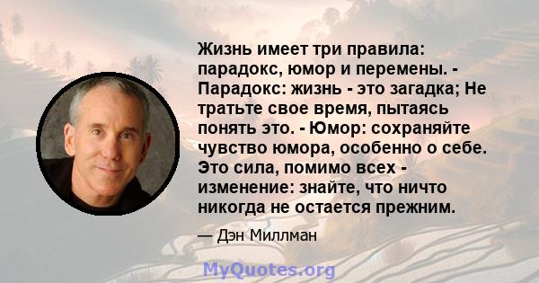 Жизнь имеет три правила: парадокс, юмор и перемены. - Парадокс: жизнь - это загадка; Не тратьте свое время, пытаясь понять это. - Юмор: сохраняйте чувство юмора, особенно о себе. Это сила, помимо всех - изменение: