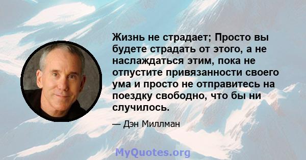 Жизнь не страдает; Просто вы будете страдать от этого, а не наслаждаться этим, пока не отпустите привязанности своего ума и просто не отправитесь на поездку свободно, что бы ни случилось.