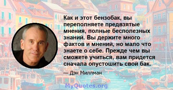 Как и этот бензобак, вы переполняете предвзятые мнения, полные бесполезных знаний. Вы держите много фактов и мнений, но мало что знаете о себе. Прежде чем вы сможете учиться, вам придется сначала опустошить свой бак.