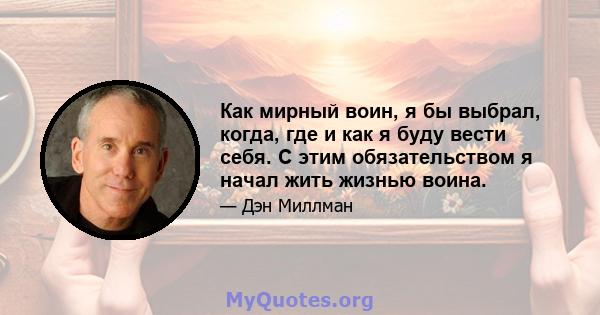 Как мирный воин, я бы выбрал, когда, где и как я буду вести себя. С этим обязательством я начал жить жизнью воина.